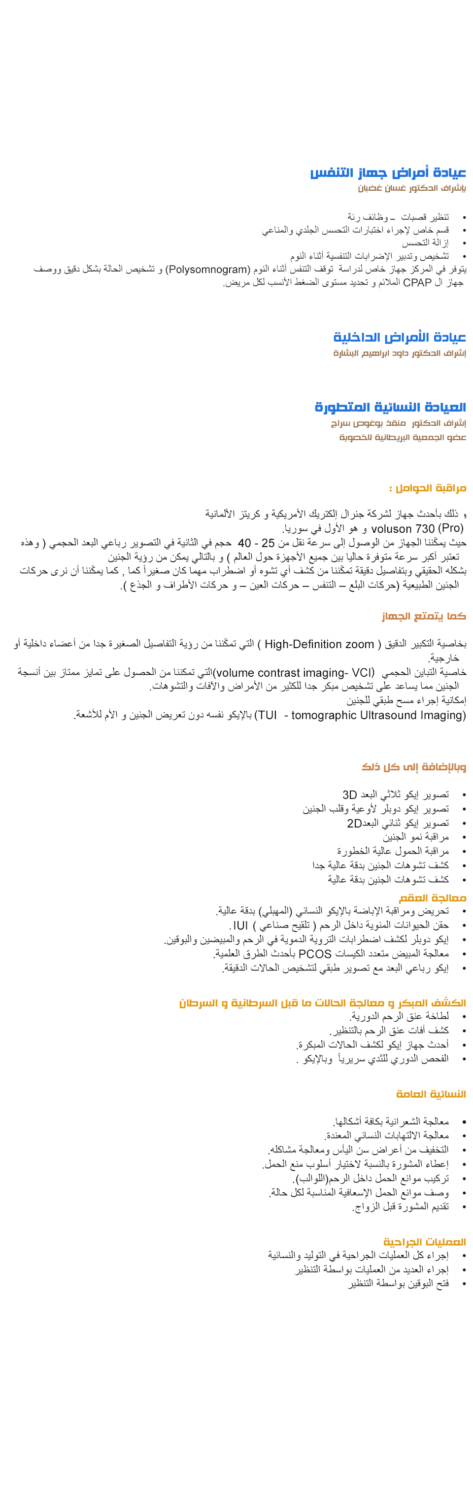  عيادة أمراض جهاز التنفس بإشراف الدكتور غسان غضبان • تنظير قصبات ــ وظائف رئة
• قسم خاص لإجراء اختبارات التحسس الجلدي والمناعي
• إزالة التحسس • تشخيص وتدبير الإضرابات التنفسية أثناء النوم
يتوفر في المركز جهاز خاص لدراسة توقف التنفس أثناء النوم (Polysomnogram) و تشخيص الحالة بشكل دقيق ووصف جهاز ال CPAP الملائم و تحديد مستوى الضغط الأنسب لكل مريض. عيادة الأمراض الداخلية بإشراف الدكتور داود ابراهيم البشارة العيادة النسائية المتطورة بإشراف الدكتور منقذ بوغوص سراج مراقبة الحوامل
و ذلك بأحدث جهاز لشركة جنرال إلكتريك الأمريكية و كريتز الألمانية 730 Pro) voluson) و هو الأول في سوريا.
حيث يمكّننا الجهاز من الوصول إلى سرعة نقل من 25 - 40 حجم في الثانية في التصوير رباعي البعد الحجمي ( وهذه تعتبر أكبر سرعة متوفرة حاليا بين جميع الأجهزة حول العالم ) و بالتالي يمكن من رؤية الجنين بشكله الحقيقي وبتفاصيل دقيقة تمكّننا من كشف أي تشوه أو اضطراب مهما كان صغيراً كما , كما يمكّننا أن نرى حركات الجنين الطبيعية (حركات البلع – التنفس – حركات العين – و حركات الأطراف و الجذع ). كما يتمتع الجهاز بخاصية التكبير الدقيق ( High-Definition zoom ) التي تمكّننا من رؤية التفاصيل الصغيرة جدا من أعضاء داخلية أو خارجية. خاصية التباين الحجمي volume contrast imaging- (VCI)التي تمكننا من الحصول على تمايز ممتاز بين أنسجة الجنين مما يساعد على تشخيص مبكر جدا للكثير من الأمراض والآفات والتشوهات.
إمكانية إجراء مسح طبقي للجنين
(TUI) - tomographic Ultrasound Imaging بالإيكو نفسه دون تعريض الجنين و الأم للأشعة. وبالإضافة إلى كل ذلك
• تصوير إيكو ثلاثي البعد 3D • تصوير إيكو دوبلر لأوعية وقلب الجنين
• تصوير إيكو ثنائي البعد2D • مراقبة نمو الجنين
• مراقبة الحمول عالية الخطورة • كشف تشوهات الجنين بدقة عالية جدا كشف تشوهات الجنين بدقة عالية الكشف المبكر و معالجة الحالات ما قبل السرطانية و السرطان لطاخة عنق الرحم الدورية. كشف أفات عنق الرحم بالتنظير.
أحدث جهاز إيكو لكشف الحالات المبكرة.
الفحص الدوري للثدي سريرياً وبالإيكو . النسائية العامة معالجة الشعرانية بكافة أشكالها. معالجة الالتهابات النسائي المعندة.
التخفيف من أعراض سن اليأس ومعالجة مشاكله.
إعطاء المشورة بالنسبة لاختيار أسلوب منع الحمل. تركيب موانع الحمل داخل الرحم(اللوالب). وصف موانع الحمل الإسعافية المناسبة لكل حالة. تقديم المشورة قبل الزواج. العمليات الجراحية إجراء كل العمليات الجراحية في التوليد والنسائية إجراء العديد من العمليات بواسطة التنظير فتح البوقين بواسطة التنظير 