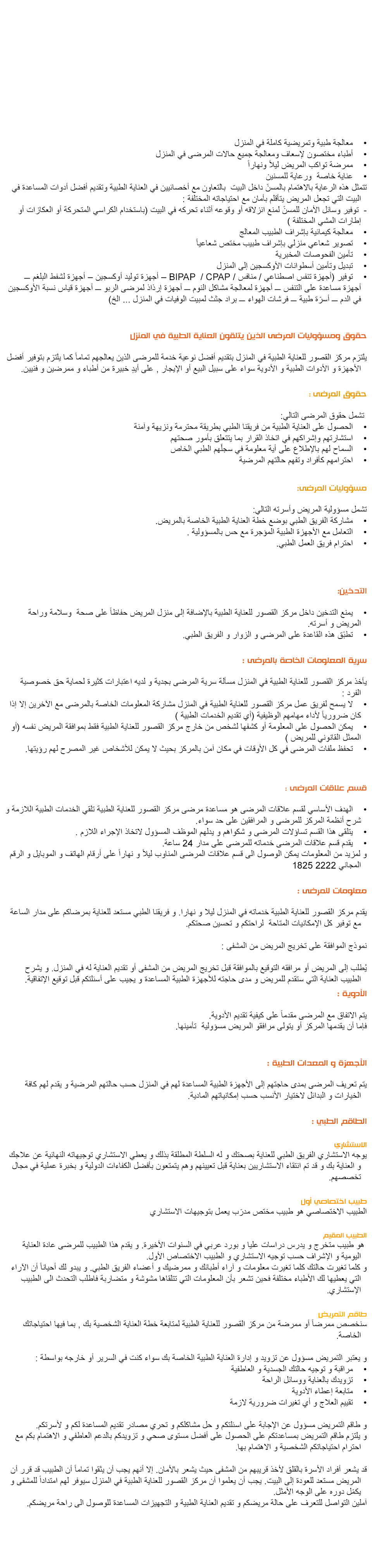  كما يقوم مركز القصور للعناية الطبية بتقديم خدمة العناية الطبية في المنزل على مدار 24 ساعة معالجة طبية وتمريضية كاملة في المنزل أطباء مختصون لإسعاف ومعالجة جميع حالات المرضى في المنزل ممرضة تواكب المريض ليلاً ونهاراً عناية خاصة ورعاية للمسنين تتمثل هذه الرعاية بالاهتمام بالمسنّ داخل البيت بالتعاون مع أخصائيين في العناية الطبية وتقديم أفضل أدوات المساعدة في البيت التي تجعل المريض يتأقلم بأمان مع احتياجاته المختلفة : - توفير وسائل الأمان للمسنّ لمنع انزلاقه أو وقوعه أثناء تحركه في البيت (باستخدام الكراسي المتحركة أو العكازات أو إطارات المشي المختلفة )
معالجة كيمائية بإشراف الطبيب المعالج تصوير شعاعي منزلي بإشراف طبيب مختص شعاعياً تأمين الفحوصات المخبرية
تبديل وتأمين أسطوانات الأوكسجين إلى المنزل
توفير (أجهزة تنفس اصطناعي / منافس / BIPAP / CPAP – أجهزة توليد أوكسجين – أجهزة لشفط البلغم ـــ أجهزة مساعدة على التنفس ـــ أجهزة لمعالجة مشاكل النوم ـــ أجهزة إرذاذ لمرضى الربو ـــ أجهزة قياس نسبة الأوكسجين في الدم ـــ أسرّة طبية ـــ فرشات الهواء ـــ براد جثث لمبيت الوفيات في المنزل ... الخ) حقوق ومسؤوليات المرضى الذين يتلقون العناية الطبية في المنزل يلتزم مركز القصور للعناية الطبية في المنزل بتقديم أفضل نوعية خدمة للمرضى الذين يعالجهم تماماً كما يلتزم بتوفير أفضل الأجهزة و الأدوات الطبية و الأدوية سواء على سبيل البيع أو الإيجار , على أيدٍ خبيرة من أطباء و ممرضين و فنيين حقوق المرضى تشمل حقوق المرضى التالي
الحصول على العناية الطبية من فريقنا الطبي بطريقة محترمة ونزيهة وآمنة
استشارتهم وإشراكهم في اتخاذ القرار بما يتتعلق بأمور صحتهم السماح لهم بالإطلاع على أية معلومة في سجلّهم الطبي الخاص احترامهم كأفراد وتفهم حالتهم المرضية مسؤوليات المرضى
تشمل مسؤولية المريض وأسرته التالي مشاركة الفريق الطبي بوضع خطة العناية الطبية الخاصة بالمريض التعامل مع اﻷجهزة الطبية المؤجرة مع حس بالمسؤولية احترام فريق العمل الطبي سرية المعلومات الخاصة بالمرضى يأخذ مركز القصور للعناية الطبية في المنزل مسألة سرية المرضى بجدية و لديه اعتبارات كثيرة لحماية حق خصوصية الفرد لا يسمح لفريق عمل مركز القصور للعناية الطبية في المنزل مشاركة المعلومات الخاصة بالمرضى مع الآخرين إلا إذا كان ضرورياً لأداء مهامهم الوظيفية (أي تقديم الخدمات الطبية ) يمكن الحصول على المعلومة أو كشفها لشخص من خارج مركز القصور للعناية الطبية فقط بموافقة المريض نفسه (أو الممثل القانوني للمريض ) تحفظ ملفات المرضى في كل الأوقات في مكان آمن بالمركز بحيث لا يمكن للأشخاص غير المصرح لهم رؤيتها. التدخين يمنع التدخين داخل مركز القصور للعناية الطبية بالإضافة إلى منزل المريض حفاظاً على صحة وسلامة وراحة المريض و أسرته.
تطبّق هذه القاعدة على المرضى و الزوار و الفريق الطبي. قسم علاقات المرضى
الهدف الأساسي لقسم علاقات المرضى هو مساعدة مرضى مركز القصور للعناية الطبية تلقي الخدمات الطبية اللازمة و شرح أنظمة المركز للمرضى و المرافقين على حد سواء
يتلقى هذا القسم تساؤلات المرضى و شكواهم و يدلهم الموظف المسؤول لاتخاذ الإجراء اللازم يقدم قسم علاقات المرضى خدماته للمرضى على مدار 24 ساعة
و لمزيد من المعلومات يمكن الوصول الى قسم علاقات المرضى المناوب ليلاً و نهاراً على أرقام الهاتف و الموبايل و الرقم المجاني 2222 1825 معلومات للمرضى
يقدم مركز القصور للعناية الطبية خدماته في المنزل ليلا و نهارا. و فريقنا الطبي مستعد للعناية بمرضاكم على مدار الساعة مع توفير كل الإمكانيات المتاحة لراحتكم و تحسين صحتكم نموذج الموافقة على تخريج المريض من المشف يُطلب إلى المريض أو مرافقه التوقيع بالموافقة قبل تخريج المريض من المشفى أو تقديم العناية له في المنزل. و يشرح الطبيب العناية التي ستقدم للمريض و مدى حاجته للأجهزة الطبية المساعدة و يجيب على أسئلتكم قبل توقيع الإتفاقية الأدوية يتم الاتفاق مع المرضى مقدماً على كيفية تقديم الأدوية
فإما أن يقدمها المركز أو يتولى مرافقو المريض مسؤولية تأمينها الأجهزة و المعدات الطبية يتم تعريف المرضى بمدى حاجتهم إلى الأجهزة الطبية المساعدة لهم في المنزل حسب حالتهم المرضية و يقدم لهم كافة الخيارات و البدائل لاختيار الأنسب حسب إمكانياتهم المادية الطاقم الطبي الاستشاري
يوجه الاستشاري الفريق الطبي للعناية بصحتك و له السلطة المطلقة بذلك و يعطي الاستشاري توجيهاته النهائية عن علاجك و العناية بك و قد تم انتقاء الاستشاريين بعناية قبل تعيينهم وهم يتمتعون بأفضل الكفاءات الدولية و بخبرة عملية في مجال تخصصهم الطبيب المقيم هو طبيب متخرج و يدرس دراسات عليا و بورد عربي في السنوات الأخيرة. و يقدم هذا الطبيب للمرضى عادة العناية اليومية و الإشراف حسب توجيه الاستشاري و الطبيب الاختصاص الأول
و كلما تغيرت حالتك كلما تغيرت معلومات و آراء أطبائك و ممرضيك و أعضاء الفريق الطبي. و يبدو لك أحياناً أن الآراء التي يعطيها لك الأطباء مختلفة فحين تشعر بأن المعلومات التي تتلقاها مشوشة و متضاربة فاطلب التحدث الى الطبيب الإستشاري طاقم التمريض سنخصص ممرضاً أو ممرضة من مركز القصور للعناية الطبية لمتابعة خطة العناية الشخصية بك , بما فيها احتياجاتك الخاصة و يعتبر التمريض مسؤول عن تزويد و إدارة العناية الطبية الخاصة بك سواء كنت في السرير أو خارجه بواسطة مراقبة و توجيه حالتك الجسدية و العاطفية تزويدك بالعناية ووسائل الراحة متابعة إعطاء الأدوية تقييم العلاج و أي تغيرات ضرورية لازمة و طاقم التمريض مسؤول عن الإجابة على اسئلتكم و حل مشاكلكم و تحري مصادر تقديم المساعدة لكم و لأسرتكم
و يلتزم طاقم التمريض بمساعدتكم على الحصول على أفضل مستوى صحي و تزويدكم بالدعم العاطفي و الاهتمام بكم مع احترام احتياجاتكم الشخصية و الاهتمام بها قد يشعر أفراد الأسرة بالقلق لأخذ قريبهم من المشفى حيث يشعر بالأمان. إلا أنهم يجب أن يثقوا تماماً أن الطبيب قد قرر أن المريض مستعد للعودة إلى البيت. يجب أن يعلموا أن مركز القصور للعناية الطبية في المنزل سيوفر لهم امتداداً للمشفى و يكمّل دوره على الوجه الأمثل. 